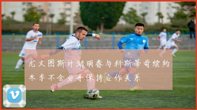 尤文图斯计划明春与科斯蒂奇续约冬季不会分手保持合作关系