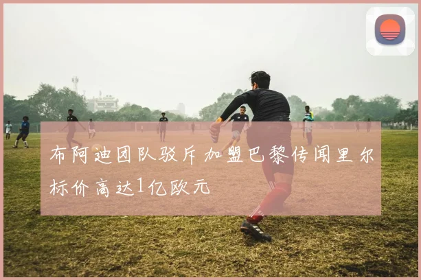 布阿迪团队驳斥加盟巴黎传闻里尔标价高达1亿欧元