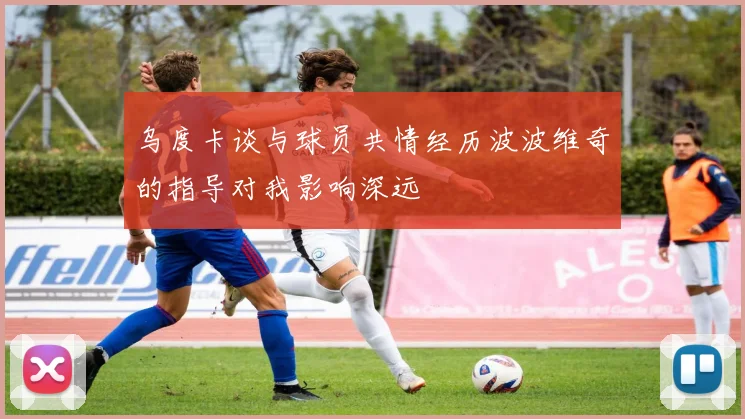 乌度卡谈与球员共情经历波波维奇的指导对我影响深远