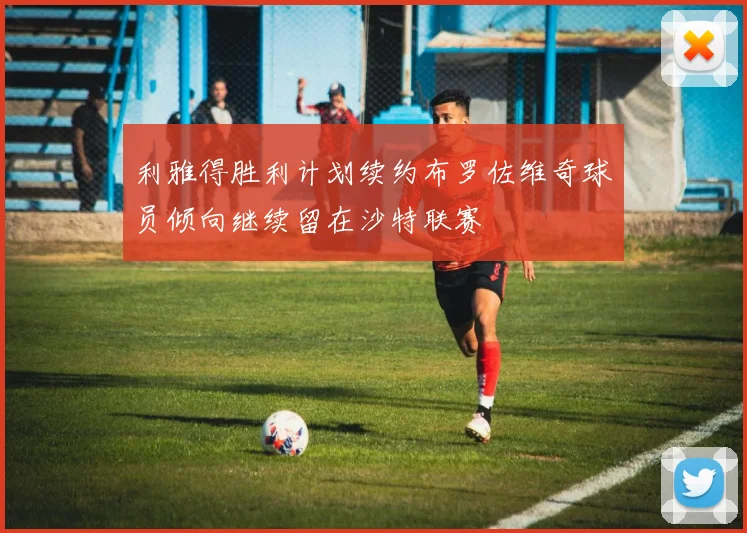 利雅得胜利计划续约布罗佐维奇球员倾向继续留在沙特联赛