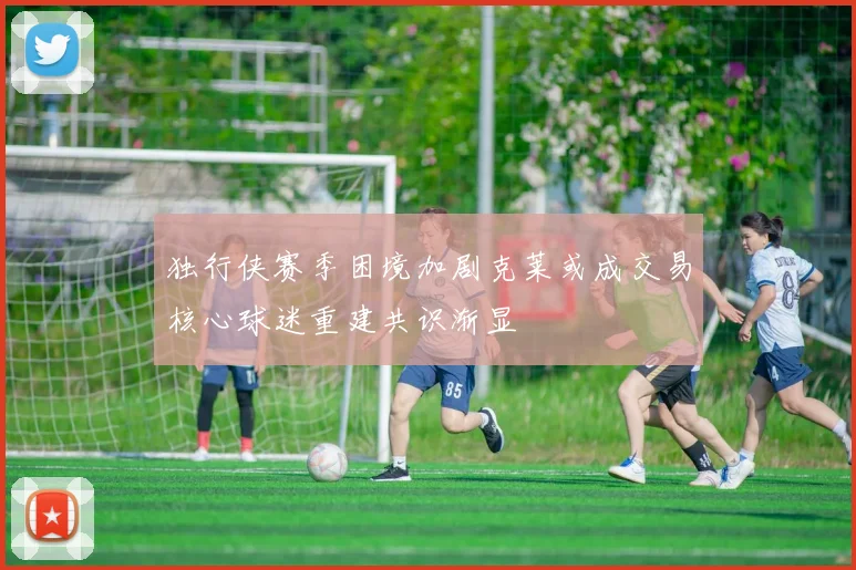 独行侠赛季困境加剧克莱或成交易核心球迷重建共识渐显