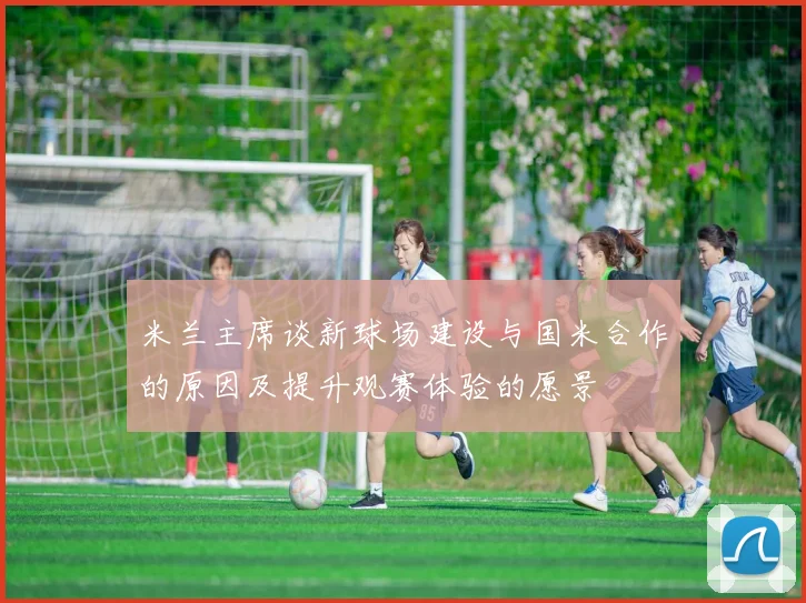 米兰主席谈新球场建设与国米合作的原因及提升观赛体验的愿景