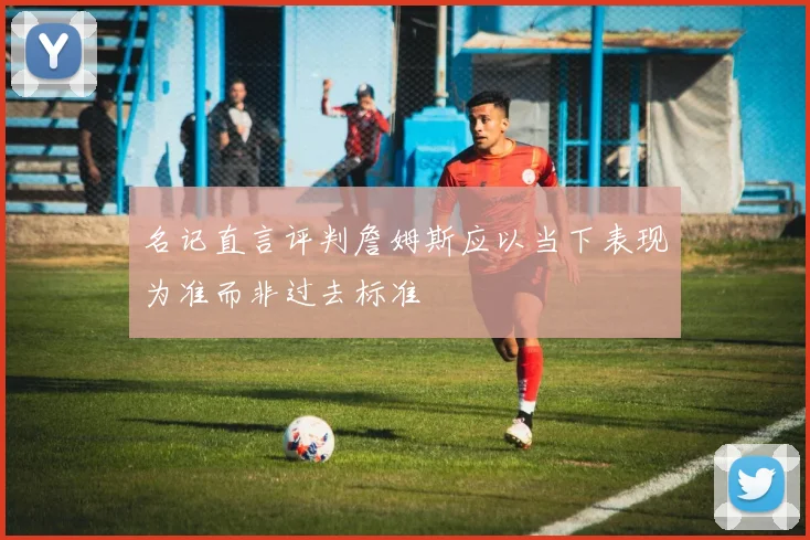 名记直言评判詹姆斯应以当下表现为准而非过去标准