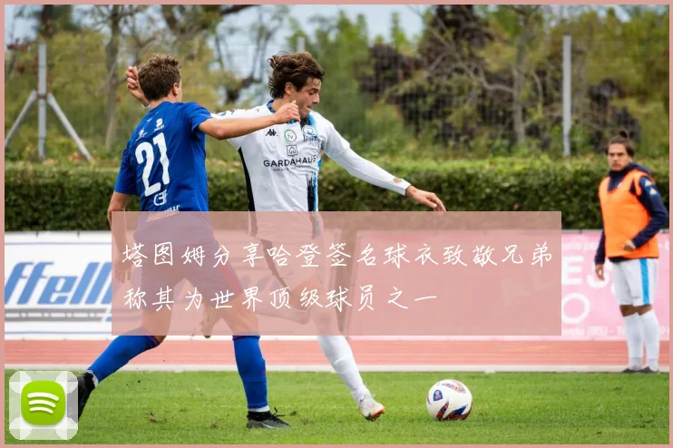 塔图姆分享哈登签名球衣致敬兄弟称其为世界顶级球员之一