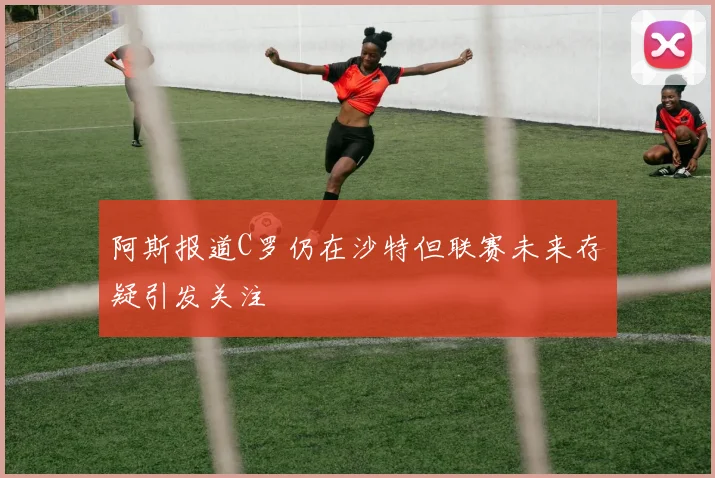 阿斯报道C罗仍在沙特但联赛未来存疑引发关注
