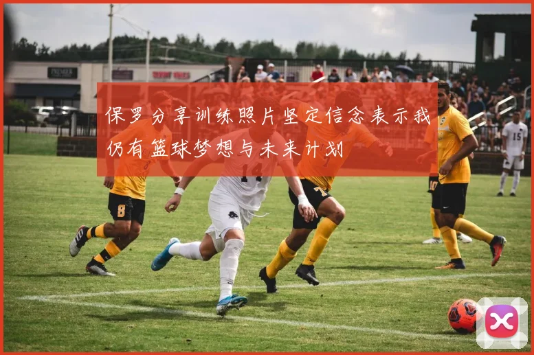 保罗分享训练照片坚定信念表示我仍有篮球梦想与未来计划