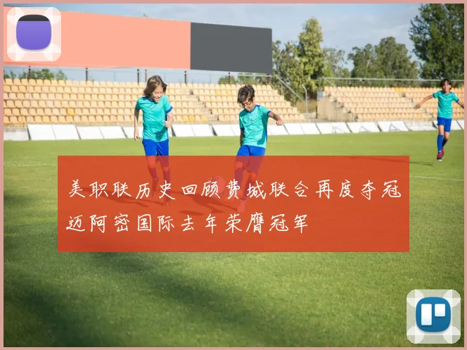 美职联历史回顾费城联合再度夺冠迈阿密国际去年荣膺冠军