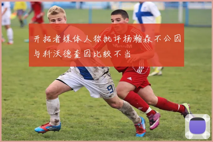 开拓者媒体人称批评杨瀚森不公因与科沃德奎因比较不当