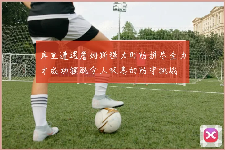 库里遭遇詹姆斯强力盯防拼尽全力才成功摆脱令人叹息的防守挑战