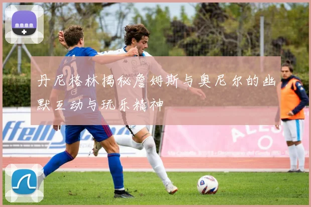 丹尼格林揭秘詹姆斯与奥尼尔的幽默互动与玩乐精神