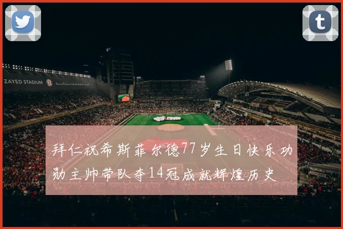 拜仁祝希斯菲尔德77岁生日快乐功勋主帅带队夺14冠成就辉煌历史