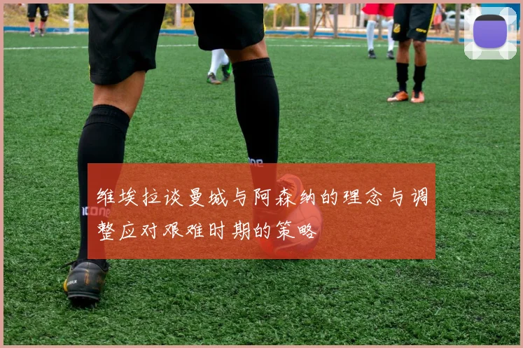维埃拉谈曼城与阿森纳的理念与调整应对艰难时期的策略
