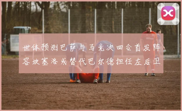 世体预测巴萨与马竞次回合首发阵容坎塞洛或替代巴尔德担任左后卫