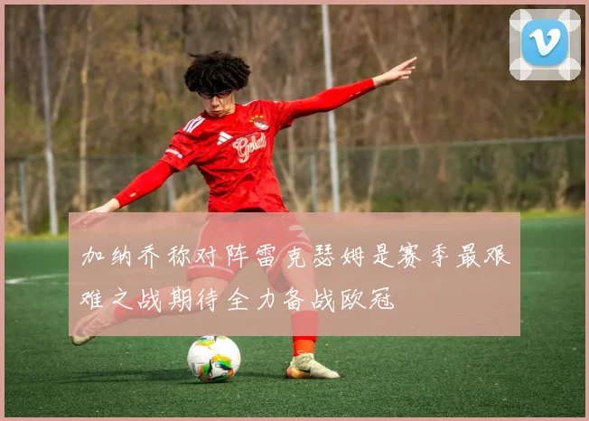 加纳乔称对阵雷克瑟姆是赛季最艰难之战期待全力备战欧冠